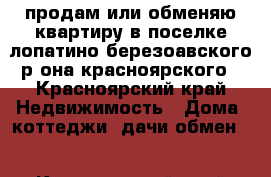 продам или обменяю квартиру в поселке лопатино березоавского р-она красноярского - Красноярский край Недвижимость » Дома, коттеджи, дачи обмен   . Красноярский край